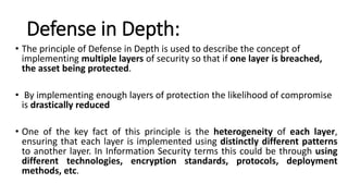 Defense in Depth:
• The principle of Defense in Depth is used to describe the concept of
implementing multiple layers of security so that if one layer is breached,
the asset being protected.
• By implementing enough layers of protection the likelihood of compromise
is drastically reduced
• One of the key fact of this principle is the heterogeneity of each layer,
ensuring that each layer is implemented using distinctly different patterns
to another layer. In Information Security terms this could be through using
different technologies, encryption standards, protocols, deployment
methods, etc.
 