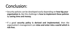 Conclusion:
• Security policies can be developed easily depending on how big your
organisation is. But the challenge is how to implement these policies
by saving time and money.
• If a good security policy is derived and implemented, then the
organisation’s management can relax and enter into a world which is
risk-free.
 