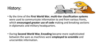 History:
• By the time of the First World War, multi-tier classification systems
were used to communicate information to and from various fronts,
which encouraged greater use of code making and breaking sections
in diplomatic and military headquarters.
• During Second World War, Encoding became more sophisticated
between the wars as machines were employed to scramble and
unscramble information.
 