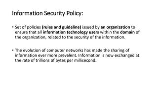 Information Security Policy:
• Set of policies (rules and guideline) issued by an organization to
ensure that all information technology users within the domain of
the organization, related to the security of the information.
• The evolution of computer networks has made the sharing of
information ever more prevalent. Information is now exchanged at
the rate of trillions of bytes per millisecond.
 