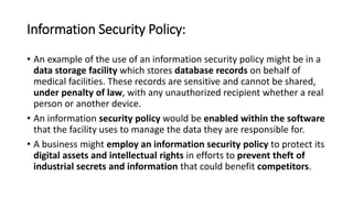 Information Security Policy:
• An example of the use of an information security policy might be in a
data storage facility which stores database records on behalf of
medical facilities. These records are sensitive and cannot be shared,
under penalty of law, with any unauthorized recipient whether a real
person or another device.
• An information security policy would be enabled within the software
that the facility uses to manage the data they are responsible for.
• A business might employ an information security policy to protect its
digital assets and intellectual rights in efforts to prevent theft of
industrial secrets and information that could benefit competitors.
 