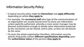 Information Security Policy:
• A typical security policy might be hierarchical and apply differently
depending on whom they apply to.
• For example, the secretarial staff who type all the communications of
an organization are usually bound never to share any information
unless explicitly authorized, whereby a more senior manager may be
deemed authoritative enough to decide what information produced
by the secretaries can be shared, and to who, so they are not bound
by the same.
• To cover the whole organization therefore, information security
policies frequently contain different specifications depending upon
the authoritative status of the persons they apply to
 