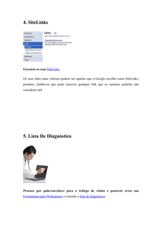 4. SiteLinks
Gerencie os seus SiteLinks.
Os seus links mais valiosos podem ser aqueles que o Google escolhe como SiteLinks,
portanto, lembre-se que pode remover qualquer link que os usuários poderão não
considerar útil.
5. Lista De Diagnóstico
Procure por palavras-chave para o tráfego de visitas e possíveis erros nas
Ferramentas para Webmasters e consulte a lista de diagnóstico.
 