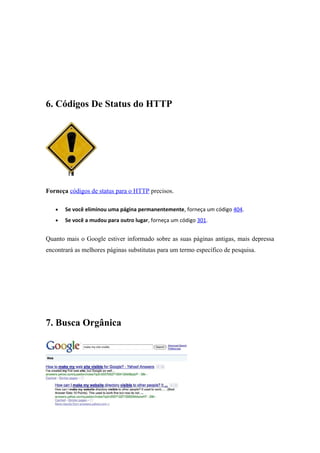 6. Códigos De Status do HTTP
Forneça códigos de status para o HTTP precisos.
• Se você eliminou uma página permanentemente, forneça um código 404.
• Se você a mudou para outro lugar, forneça um código 301.
Quanto mais o Google estiver informado sobre as suas páginas antigas, mais depressa
encontrará as melhores páginas substitutas para um termo específico de pesquisa.
7. Busca Orgânica
 