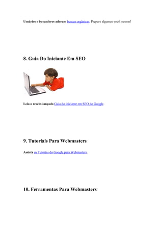 Usuários e buscadores adoram buscas orgânicas. Prepare algumas você mesmo!
8. Guia Do Iniciante Em SEO
Leia o recém-lançado Guia do iniciante em SEO do Google.
9. Tutoriais Para Webmasters
Assista os Tutorias do Google para Webmasters.
10. Ferramentas Para Webmasters
 