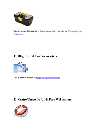 Descubra qual informação o Google possui sobre seu site nas Ferramentas para
Webmasters.
11. Blog Central Para Webmasters
Leia as últimas notícias no Blog Central para Webmasters.
12. Centro/Grupo De Ajuda Para Webmasters
 