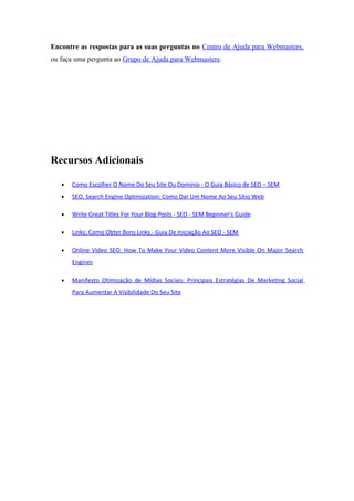 Encontre as respostas para as suas perguntas no Centro de Ajuda para Webmasters,
ou faça uma pergunta ao Grupo de Ajuda para Webmasters.
Recursos Adicionais
• Como Escolher O Nome Do Seu Site Ou Domínio - O Guia Básico de SEO – SEM
• SEO, Search Engine Optimization: Como Dar Um Nome Ao Seu Sítio Web
• Write Great Titles For Your Blog Posts - SEO - SEM Beginner's Guide
• Links: Como Obter Bons Links - Guia De Iniciação Ao SEO - SEM
• Online Video SEO: How To Make Your Video Content More Visible On Major Search
Engines
• Manifesto Otimização de Mídias Sociais: Principais Estratégias De Marketing Social
Para Aumentar A Visibilidade Do Seu Site
 