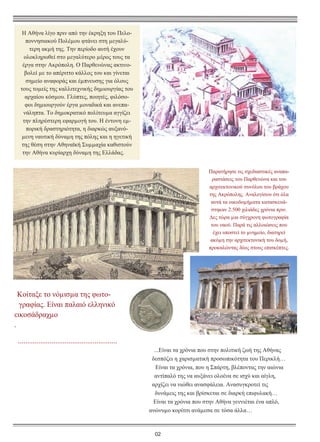 Η Αθήνα λίγο πριν από την έκρηξη του Πελοποννησιακού Πολέµου φτάνει στη µεγαλύτερη ακµή της. Την περίοδο αυτή έχουν
ολοκληρωθεί στο µεγαλύτερο µέρος τους τα
έργα στην Ακρόπολη. Ο Παρθενώνας ακτινοβολεί µε το απέριττο κάλλος του και γίνεται
σηµείο αναφοράς και έµπνευσης για όλους
τους τοµείς της καλλιτεχνικής δηµιουργίας του
αρχαίου κόσµου. Γλύπτες, ποιητές, φιλόσοφοι δηµιουργούν έργα µοναδικά και ανεπανάληπτα. Το δηµοκρατικό πολίτευµα αγγίζει
την πληρέστερη εφαρµογή του. Η έντονη εµπορική δραστηριότητα, η διαρκώς αυξανόµενη ναυτική δύναµη της πόλης και η ηγετική
της θέση στην Αθηναϊκή Συµµαχία καθιστούν
την Αθήνα κυρίαρχη δύναµη της Ελλάδας.
Παρατήρησε τις σχεδιαστικές αναπαραστάσεις του Παρθενώνα και του
αρχιτεκτονικού συνόλου του βράχου
της Ακρόπολης. Αναλογίσου ότι όλα
αυτά τα οικοδοµήµατα κατασκευάστηκαν 2.500 χιλιάδες χρόνια πριν.
∆ες τώρα µια σύγχρονη φωτογραφία
του ναού. Παρά τις αλλοιώσεις που
έχει υποστεί το µνηµείο, διατηρεί
ακόµη την αρχιτεκτονική του δοµή,
προκαλώντας δέος στους επισκέπτες.

Κοίταξε το νόµισµα της φωτογραφίας. Είναι παλαιό ελληνικό
εικοσάδραχµο
.
.....................................................
...Είναι τα χρόνια που στην πολιτική ζωή της Αθήνας
δεσπόζει η χαρισµατική προσωπικότητα του Περικλή…
Είναι τα χρόνια, που η Σπάρτη, βλέποντας την αιώνια
αντίπαλό της να αυξάνει ολοένα σε ισχύ και αίγλη,
αρχίζει να νιώθει ανασφάλεια. Ανασυγκροτεί τις
δυνάµεις της και βρίσκεται σε διαρκή επιφυλακή…
Είναι τα χρόνια που στην Αθήνα γεννιέται ένα απλό,
ανώνυµο κορίτσι ανάµεσα σε τόσα άλλα…

02

 