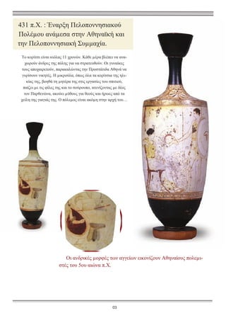 431 π.Χ. : Έναρξη Πελοποννησιακού
Πολέµου ανάµεσα στην Αθηναϊκή και
την Πελοποννησιακή Συµµαχία.
Το κορίτσι είναι κιόλας 11 χρονών. Κάθε µέρα βλέπει να αναχωρούν άνδρες της πόλης για να στρατευθούν. Οι γυναίκες
τους αποχαιρετούν, παρακαλώντας την Προστάτιδα Αθηνά να
γυρίσουν νικητές. Η µικρούλα, όπως όλα τα κορίτσια της ηλικίας της, βοηθά τη µητέρα της στις εργασίες του σπιτιού,
παίζει µε τις φίλες της και το σούρουπο, ατενίζοντας µε δέος
τον Παρθενώνα, ακούει µύθους για θεούς και ήρωες από τα
χείλη της γιαγιάς της. Ο πόλεµος είναι ακόµη στην αρχή του…

Οι ανδρικές µορφές των αγγείων εικονίζουν Αθηναίους πολεµιστές του 5ου αιώνα π.Χ.

03

 