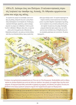 430 π.Χ. ∆εύτερο έτος του Πολέµου. Ο πελοποννησιακός στρατός λεηλατεί την ύπαιθρο της Αττικής. Οι Αθηναίοι οχυρώνονται
µέσα στα τείχη της πόλης.
Το κορίτσι δεν µπορεί να καταλάβει γιατί οι άνδρες της πόλης, ανάµεσά τους και ο µέγας Περικλής υποστηρίζουν τη συνέχισή του. Ο πόλεµος
προκαλεί δυστυχία, αρρώστιες, φέρνει φτώχια,
αγριεύει τις ψυχές των ανθρώπων. Γιατί οι µεγάλοι δεν το βλέπουν; Μπορεί, όπως λένε, να έχει περάσει µόνο ένας χρόνος που Αθηναίοι και
Σπαρτιάτες πολεµούν, και µαζί µε αυτούς άνδρες
από όλες τις ελληνικές πόλεις, όµως η ζωή στην

πόλη έχει αλλάξει πολύ. Το κορίτσι παρατηρεί ότι
συχνά οι πολίτες συγκεντρώνονται στον Κεραµεικό, το µεγάλο δηµόσιο νεκροταφείο της πόλης,
για να τιµήσουν τους γενναίους πολεµιστές τους,
που έχασαν τη ζωή τους στη µάχη. Επιτύµβια
µνηµεία στήνονται προς τιµήν τους, για να θυµούνται όλοι τη θυσία τους. Ο Παρθενώνας στέκει σιωπηλός µάρτυρας των γεγονότων. Οι µήνες
προχωρούν…

Εντόπισε στη σχεδιαστική αναπαράσταση τον Έσω και τον Έξω Κεραµεικό. Θα βοηθηθείς πολύ αν βρεις
πρώτα τον ποταµό Ηριδανό και µετά την πύλη του ∆ιπύλου, που χώριζε τον αρχαίο δήµο στα δύο αυτά
τµήµατα. Η σηµερινή Ιερά Οδός ακολουθεί τη χάραξη της αρχαίας, που βλέπεις στο χάρτη. Η κοίτη του
Ηριδανού είναι ακόµη ορατή σε ορισµένα σηµεία στον αρχαιολογικό χώρο του Κεραµεικού.
Υ πά ρχο υ ν 2 ε κ δο χέ ς γι α τ ην πρ οέ λ ε υ ση το υ ον ό µα τ ο ς « Κ ε ρ α µ ε ικ ό ς» . Ο µύ θ ος
λ έ ε ι ό τ ι τ ο ό ν ο µ ά τ ο υ τ ο π ή ρ ε α π ό τ ο ν µ υ θ ι κ ό ή ρ ω α Κέ ρ α µ ο , γ ι ο τ ο υ Θ η σ έ α κ α ι
τ η ς Α ρ ι ά δ ν η ς . Υ π ά ρ χ ε ι ό µ ω ς κ α ι ά λ λ η ε ρ µ η ν ε ί α . Σ τ η ν α ρ χ α ι ό τ η τ α, σ τ ο δ ή µ ο α υ τ ό
κ α ι σ υ γ κ ε κ ρ ι µ έ ν α σ τ ο ν Έ σ ω Κε ρ α µ ε ι κ ό υ π ή ρ χ α ν π ο λ λ ά ε ρ γ α σ τ ή ρ ι α κ ε ρ α µ ι κ ή ς .

04

 