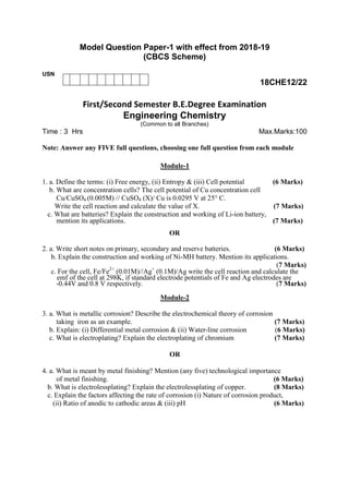 Model Question Paper-1 with effect from 2018-19
(CBCS Scheme)
USN
18CHE12/22
First/Second Semester B.E.Degree Examination
Engineering Chemistry
(Common to all Branches)
Time : 3 Hrs Max.Marks:100
Note: Answer any FIVE full questions, choosing one full question from each module
Module-1
1. a. Define the terms: (i) Free energy, (ii) Entropy & (iii) Cell potential (6 Marks)
b. What are concentration cells? The cell potential of Cu concentration cell
Cu/CuSO4 (0.005M) // CuSO4 (X)/ Cu is 0.0295 V at 25° C.
Write the cell reaction and calculate the value of X. (7 Marks)
c. What are batteries? Explain the construction and working of Li-ion battery,
mention its applications. (7 Marks)
OR
2. a. Write short notes on primary, secondary and reserve batteries. (6 Marks)
b. Explain the construction and working of Ni-MH battery. Mention its applications.
(7 Marks)
c. For the cell, Fe/Fe2+
(0.01M)//Ag+
(0.1M)/Ag write the cell reaction and calculate the
emf of the cell at 298K, if standard electrode potentials of Fe and Ag electrodes are
-0.44V and 0.8 V respectively. (7 Marks)
Module-2
3. a. What is metallic corrosion? Describe the electrochemical theory of corrosion
taking iron as an example. (7 Marks)
b. Explain: (i) Differential metal corrosion & (ii) Water-line corrosion (6 Marks)
c. What is electroplating? Explain the electroplating of chromium (7 Marks)
OR
4. a. What is meant by metal finishing? Mention (any five) technological importance
of metal finishing. (6 Marks)
b. What is electrolessplating? Explain the electrolessplating of copper. (8 Marks)
c. Explain the factors affecting the rate of corrosion (i) Nature of corrosion product,
(ii) Ratio of anodic to cathodic areas & (iii) pH (6 Marks)
 