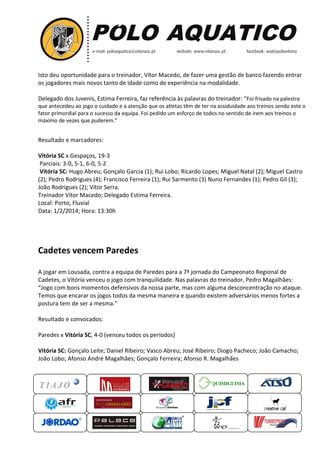 Isto deu oportunidade para o treinador, Vítor Macedo, de fazer uma gestão de banco fazendo entrar
os jogadores mais novos tanto de idade como de experiência na modalidade.
s
experiência
Delegado dos Juvenis, Estima Ferreira faz referência às palavras do treinador: “Foi frisado na palestra
Ferreira,
que antecedeu ao jogo o cuidado e a atenção que os atletas têm de ter na assiduidade aos treinos sendo este o
fator primordial para o sucesso da equipa. Foi pedido um esforço de todos no sentido de irem aos treinos o
Foi
máximo de vezes que puderem.”
”

Resultado e marcadores:
Vitória SC x Gespaços, 19-3
Parciais: 3-0, 5-1, 6-0, 5-2
Vitória SC: Hugo Abreu; Gonçalo Garcia (1); Rui Lobo; Ricardo Lopes; Miguel Natal (2); Miguel Castro
);
(2); Pedro Rodrigues (4); Francisco Ferreira (1); Rui Sarmento (3) Nuno Fernandes (1 Pedro Gil (3);
);
(1);
João Rodrigues (2); Vítor Serra.
Treinador Vítor Macedo; Delegado Estima Ferreira.
;
Local: Porto, Fluvial
Data: 1/2/2014; Hora: 13:30h

Cadetes vencem Paredes
A jogar em Lousada, contra a equipa de Paredes para a 7ª jornada do Campeonato Regional de
ampeonato
Cadetes, o Vitória venceu o jogo com tranquilidade. Nas palavras do treinador, Pedro Magalhães:
detes,
“Jogo com bons momentos defensivos da nossa parte, mas com alguma desconcentração no ataque.
Jogo
Temos que encarar os jogos todos da mesma maneira e quando existem adversários menos fortes a
postura tem de ser a mesma.”
”
Resultado e convocados:
Paredes x Vitória SC, 4-0 (venceu todos os períodos)
Vitória SC: Gonçalo Leite; Daniel Ribeiro; Vasco Abreu; José Ribeiro; Diogo Pacheco; João Camacho;
João Lobo; Afonso André Magalhães; Gonçalo Ferreira; Afonso R. Magalhães

QUIMIGUIMA
UIMIGUIMA

 