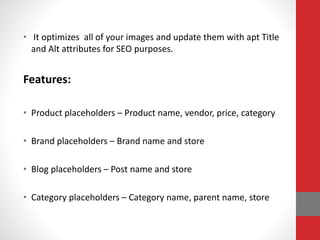 • It optimizes all of your images and update them with apt Title
and Alt attributes for SEO purposes.
Features:
• Product placeholders – Product name, vendor, price, category
• Brand placeholders – Brand name and store
• Blog placeholders – Post name and store
• Category placeholders – Category name, parent name, store
 