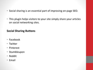 • Social sharing is an essential part of improving on-page SEO.
• This plugin helps visitors to your site simply share your articles
on social networking sites.
Social Sharing Buttons
• Facebook
• Twitter
• Pinterest
• Stumbleupon
• Reddit
• Email
 
