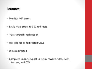 Features:
• Monitor 404 errors
• Easily map errors to 301 redirects
• ‘Pass-through’ redirection
• Full logs for all redirected URLs
• URLs redirected
• Complete import/export to Nginx rewrite.rules, JSON,
.htaccess, and CSV
 
