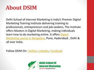 About DSIM
Delhi School of Internet Marketing is India’s Premier Digital
Marketing Training Institute delivering training to
professionals, entrepreneurs and job-seekers, The institute
offers Masters in Digital Marketing, making individuals
learn how to do marketing online. It offers Digital
Marketing course in Bangalore, Pune, Hyderabad , Delhi &
all over India.
Follow DSIM On: Twitter, LinkedIn, Facebook
 