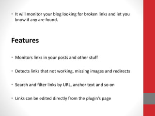 • It will monitor your blog looking for broken links and let you
know if any are found.
Features
• Monitors links in your posts and other stuff
• Detects links that not working, missing images and redirects
• Search and filter links by URL, anchor text and so on
• Links can be edited directly from the plugin’s page
 
