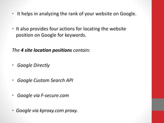 • It helps in analyzing the rank of your website on Google.
• It also provides four actions for locating the website
position on Google for keywords.
The 4 site location positions contain:
• Google Directly
• Google Custom Search API
• Google via F-secure.com
• Google via kproxy.com proxy.
 