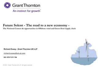 Future Solent - The road to a new economy -
The National Context & opportunities in Offshore wind and Green Deal supply chain




 Richard Ousey - Grant Thornton UK LLP

 richard.ousey@uk.gt.com

 DD: 07917 071 784




© 2012 - Grant Thornton UK LLP. All rights reserved.
 