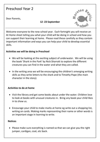 Preschool Year 2
Dear Parents,
12 -23 September
Welcome everyone to the new school year. Each fortnight you will receive an
At Home sheet telling you what your child will be doing in school and how you
can support their learning at home. Please read these carefully as they contain
important information and ways you can help your child to develop essential
skills.
Activities we will be doing in Preschool
 We will be looking at the exciting subject of underwater. We will be using
the book ‘Shark in the Park’ by Nick Sharratt to explore the different
creatures you can find in the water and what they are called.
 In the writing area we will be encouraging the children’s emerging writing
skills as they write letters to the shark and to Timothy Pope (the main
character in the story).
Activities to do at home
 Visit the library and get some books about under the water. Children love
to look at books with unusual creatures in. Bring any book your child likes
in to show us.
 Encourage your child to make marks at home eg write out a shopping list,
writing on cards. Making marks representing their name or other words is
an important stage in learning to write.
Notices
 Please make sure everything is named so that we can give you the right
jumper, cardigan, coat, etc back.
 