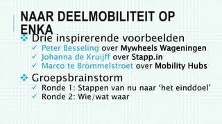 NAAR DEELMOBILITEIT OP
ENKA
 Drie inspirerende voorbeelden
 Peter Besseling over Mywheels Wageningen
 Johanna de Kruijff over Stapp.in
 Marco te Brömmelstroet over Mobility Hubs
 Groepsbrainstorm
 Ronde 1: Stappen van nu naar ‘het einddoel’
 Ronde 2: Wie/wat waar
 