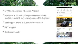 • MyWheels app voor iPhone en Android
• Hardware in de auto voor openen/sluiten zonder
sleuteloverdracht: met smartphone en OV-chipkaart
• Betaling per iDEAL of automatische incasso
• 24/7 support
• Grote community
ENKELE KENMERKEN MYWHEELS
 