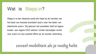 zoveel mobiliteit als je nodig hebt
Wat is Stapp.in?
Stapp.in is een deelauto partij die helpt bij de transitie van
het bezit van fossiele brandstof auto’s naar het delen van
elektrische auto’s. Wij geloven dat autodelen leidt tot lagere
kosten, een lagere CO2 uitstoot, minder benodigde ruimte
voor auto’s en een positief effect op de sociale verbinding.
 