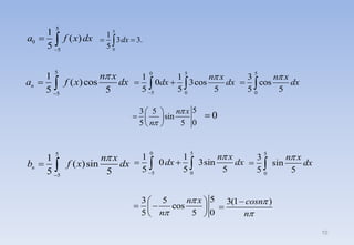 5
0
1
3 3.
5
dx
 

5
3 5
sin
0
5 5
n x
n


 
  
 
0

5
0
5
1
( )
5
a f x dx

 
0 5
5 0
1 1
0 3cos
5 5 5
n x
dx dx


 
 
5
5
1
( )cos
5 5
n
n x
a f x dx


 
5
5
1
( )sin
5 5
n
n x
b f x dx


 
5
3 5
cos
0
5 5
n x
n


 
 
 
 
5
0
3
cos
5 5
n x
dx

 
0 5
5 0
1 1
0 3sin
5 5 5
n x
dx dx


 
 
5
0
3
sin
5 5
n x
dx

 
3(1 )
cosn
n




10
 