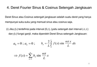 4. Deret Fourier Sinus & Cosinus Setengah Jangkauan
Deret Sinus atau Cosinus setengah jangkauan adalah suatu deret yang hanya
mempunyai suku-suku yang memuat sinus atau cosinus saja.
(i) Jika f(x) terdefinisi pada interval (0,L), (yaitu setengah dari interval (-L,L)
dan f(x) fungsi ganjil, maka diperoleh Deret Sinus setengah Jangkauan:
0
2
( ) sin
L
n
n x
b f x dx
L L

 
1
( ) sin
n
n
n
f x b x
L



  
0 0 ; 0 ;
n
a a
 
22
 