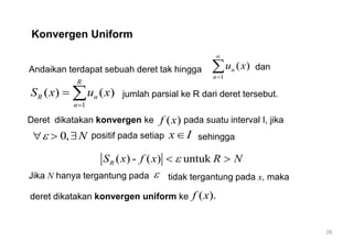 28
Konvergen Uniform
Andaikan terdapat sebuah deret tak hingga
1
( )
n
n
u x


 dan
1
( ) ( )
R
R n
n
S x u x

  jumlah parsial ke R dari deret tersebut.
Deret dikatakan konvergen ke ( )
f x pada suatu interval I, jika
0, N

  
Jika N hanya tergantung pada  tidak tergantung pada x, maka
( ) - ( ) untuk
R
S x f x R N

 
positif pada setiap x I
 sehingga
( ).
f x
deret dikatakan konvergen uniform ke
 