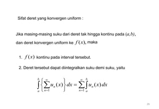 29
Sifat deret yang konvergen uniform :
Jika masing-masing suku dari deret tak hingga kontinu pada (a,b),
dan deret konvergen uniform ke ( ),
f x maka
1. ( )
f x kontinu pada interval tersebut.
2. Deret tersebut dapat diintegralkan suku demi suku, yaitu
1 1
( ) ( )
b b
n n
n n
a a
u x dx u x dx
 
 
 

 
 
 
 
 