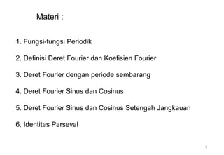 1. Fungsi-fungsi Periodik
2. Definisi Deret Fourier dan Koefisien Fourier
3. Deret Fourier dengan periode sembarang
4. Deret Fourier Sinus dan Cosinus
5. Deret Fourier Sinus dan Cosinus Setengah Jangkauan
6. Identitas Parseval
Materi :
3
 