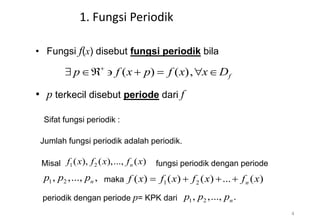 1. Fungsi Periodik
• Fungsi f(x) disebut fungsi periodik bila
• p terkecil disebut periode dari f
( ) ( ), f
p f x p f x x D

      
Sifat fungsi periodik :
Jumlah fungsi periodik adalah periodik.
Misal 1 2
( ), ( ),..., ( )
n
f x f x f x fungsi periodik dengan periode
1 2
, ,..., ,
n
p p p maka 1 2
( ) ( ) ( ) ... ( )
n
f x f x f x f x
   
periodik dengan periode p= KPK dari 1 2
, ,..., .
n
p p p
4
 