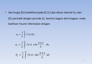 • Jika fungsi f(x) terdefinisi pada (0,2L) dan diluar interval ini, dan
f(x) periodik dengan periode 2L, kontinu bagian demi bagian, maka
koefisien Fourier ditentukan dengan:
2
0
1
( ) cos ,
L
n
n x
a f x dx
L L

 
2
0
1
( ) sin
L
n
n x
b f x dx
L L

 
2
0
0
1
( ) ,
L
a f x dx
L
 
8
 