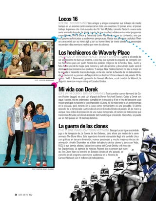 Locos 16
                                               (6teen) Boomerang Seis amigos y amigas convierten sus trabajos de medio
                                               tiempo en un enorme centro comercial en toda una aventura. El primer amor, el primer
                                               trabajo, la primera cita… todo sucede a los 16. Tom McGills y Jennifer Pertsch crearon esta
                                               serie animada después de darse cuenta de que muchos adolescentes veían programas
                                               como Friends, Will & Grace y Everybody Loves Raymond, no por su contenido, sino por
                                               sus guiones sofisticados y sus bromas perspicaces. Desde sus primeros capítulos 6Teen
                                               se caracterizó por su ritmo ágil y por su humor lleno de ironía donde sus personajes
                                               recuerdan a las aventuras reales que viven los chavos.


                                               Los hechiceros de Waverly Place
                                               (Wizards of Waverly Place) Disney Channel Como si el estrés de
                                               ser adolescente no fuera ya enorme, a eso hay que sumarle la angustia de competir con
                                               tus hermanos para ver quién hereda los poderes mágicos de la familia. Alex, Justin y
                                               Max harán uso de la magia para meterse y salir de aprietos y descubrirán quién será el
                                               afortunado que conserve sus poderes. Y aunque Alex (Selena Gomez) no sea la mejor en
                                               la escuela ni haciendo trucos de magia, en la vida real es la favorita de los televidentes.
                                               Así lo demostró su premio a la Mejor Actriz en los Kids’ Choice Awards del pasado 28 de
                                               marzo. Todd J. Greenwald, guionista de Hannah Montana, es el creador de Wizards, la
                   foto: cortesía boomerang
                                               segunda serie con mayor rating en Estados Unidos.


                                               Mi vida con Derek
                                               (Life with Derek) Disney Channel Todo cambia cuando la mamá de Ca-
                                               sey (Ashley Leggat) se casa con el papá de Derek (Michael Seater). Casey y Derek son
                                               agua y aceite, ella es ordenada y cumplida en la escuela y él es el rey del desastre cuya
                                               misión principal es hacerle la vida imposible a Casey. Ya es malo tener a un archienemigo
                                               en la escuela, pero tenerlo en la casa como hermanastro es una pesadilla. El último
                                               episodio de la temporada cuatro salió al aire en Estados Unidos el pasado 25 de marzo y
                                               aunque nada indica la producción de una nueva temporada, el número de televisoras que
                                               transmiten Mi vida con Derek alrededor del mundo sigue creciendo. Hasta hoy, se puede
                                               ver en 120 países en 19 idiomas distintos.


                                               La guerra de los clones
                                               (The clone wars) Cartoon Network George Lucas sigue sacándole
                                               jugo a la franquicia de La Guerra de las Galaxias, pero ahora por medio de la serie
                                               animada The Clone Wars. Esta legendaria historia interestelar llegó a la pantalla chica
                                               con gráficos en tercera dimensión, nuevos personajes y mucho mejores efectos de
                                               animación. Anakin Skywalker es el líder del ejército de los clones y, junto con Yoda,
                                               R2D2 y sus demás aliados, luchará en contra del Conde Dooku y el resto de
                                               los Separatistas. La agencia de noticias Reuters dio a conocer que cuan-
                                               do The Clone Wars se estrenó en Estados Unidos el año pasado, se
                                               convirtió en el programa con mayor audiencia en la historia de
                                               Cartoon Network con 4 millones de televidentes.



               foto: cortesía disney channel




36 día siete 452
 