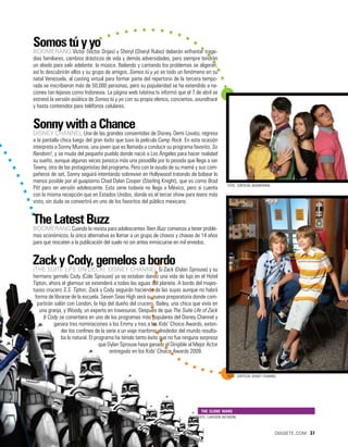 Somos tú y yo
Boomerang Víctor (Víctor Drijas) y Sheryl (Sheryl Rubio) deberán enfrentar trage-
dias familiares, cambios drásticos de vida y demás adversidades, pero siempre tendrán
un aliado para salir adelante: la música. Bailando y cantando los problemas se aligeran,
así lo descubrirán ellos y su grupo de amigos. Somos tú y yo es todo un fenómeno en su
natal Venezuela, al casting virtual para formar parte del repertorio de la tercera tempo-
rada se inscribieron más de 50,000 personas, pero su popularidad se ha extendido a na-
ciones tan lejanas como Indonesia. La página web tvlatina.tv informó que el 7 de abril se
estrenó la versión asiática de Somos tú y yo con su propio elenco, conciertos, soundtrack
y hasta contenidos para teléfonos celulares.


Sonny with a Chance
Disney Channel Una de las grandes consentidas de Disney, Demi Lovato, regresa
a la pantalla chica luego del gran éxito que tuvo la película Camp Rock. En esta ocasión
interpreta a Sonny Munroe, una joven que es llamada a conducir su programa favorito, So
Random!, y se muda del pequeño pueblo donde nació a Los Ángeles para hacer realidad
su sueño, aunque algunas veces parezca más una pesadilla por lo pesada que llega a ser
Tawny, otra de las protagonistas del programa. Pero con la ayuda de su mamá y sus com-
pañeros de set, Sonny seguirá intentando sobrevivir en Hollywood tratando de babear lo
menos posible por el guapísimo Chad Dylan Cooper (Sterling Knight), que es como Brad
                                                                                                 foto: cortesía boomerang
Pitt pero en versión adolescente. Esta serie todavía no llega a México, pero si cuenta
con la misma recepción que en Estados Unidos, donde es el tercer show para teens más
visto, sin duda se convertirá en uno de los favoritos del público mexicano.


The Latest Buzz
Boomerang Cuando la revista para adolescentes Teen Buzz comienza a tener proble-
mas económicos, la única alternativa es llamar a un grupo de chavos y chavas de 14 años
para que rescaten a la publicación del suelo no sin antes inmiscuirse en mil enredos.


Zack y Cody, gemelos a bordo
(The Suite Life on Deck) Disney Channel Si Zack (Dylan Sprouse) y su
hermano gemelo Cody (Cole Sprouse) ya se estaban dando una vida de lujo en el Hotel
Tipton, ahora el glamour se extenderá a todas las aguas del planeta. A bordo del majes-
tuoso crucero S.S. Tipton, Zack y Cody seguirán haciendo de las suyas aunque no habrá
 forma de librarse de la escuela. Seven Seas High será su nueva preparatoria donde com-
  partirán salón con London, la hija del dueño del crucero, Bailey, una chica que vivía en
   una granja, y Woody, un experto en travesuras. Después de que The Suite Life of Zack
     & Cody se convirtiera en uno de los programas más populares del Disney Channel y
           ganara tres nominaciones a los Emmy y tres a los Kids’ Choice Awards, exten-
              der los confines de la serie a un viaje marítimo alrededor del mundo resulta-
              ba lo natural. El programa ha tenido tanto éxito que no fue ninguna sorpresa
                                  que Dylan Sprouse haya ganado el Dirigible al Mejor Actor
                                       entregado en los Kids’ Choice Awards 2009.



                                                                                                 foto: cortesía disney channel




                                                                                  the clone wars
                                                                                 foto: cartoon network



                                                                                                                             diasiete.com 37
 