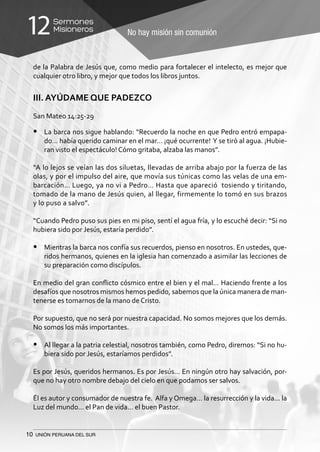10 UNIÓN PERUANA DEL SUR
No hay misión sin comunión
Sermones
Misioneros12
de la Palabra de Jesús que, como medio para fortalecer el intelecto, es mejor que
cualquier otro libro, y mejor que todos los libros juntos.
III. AYÚDAME QUE PADEZCO
San Mateo 14:25-29
•	 La barca nos sigue hablando: “Recuerdo la noche en que Pedro entró empapa-
do… había querido caminar en el mar… ¡qué ocurrente! Y se tiró al agua. ¡Hubie-
ran visto el espectáculo! Cómo gritaba, alzaba las manos”.
“A lo lejos se veían las dos siluetas, llevadas de arriba abajo por la fuerza de las
olas, y por el impulso del aire, que movía sus túnicas como las velas de una em-
barcación… Luego, ya no vi a Pedro… Hasta que apareció tosiendo y tiritando,
tomado de la mano de Jesús quien, al llegar, firmemente lo tomó en sus brazos
y lo puso a salvo”.
“Cuando Pedro puso sus pies en mi piso, sentí el agua fría, y lo escuché decir: “Si no
hubiera sido por Jesús, estaría perdido”.
•	 Mientras la barca nos confía sus recuerdos, pienso en nosotros. En ustedes, que-
ridos hermanos, quienes en la iglesia han comenzado a asimilar las lecciones de
su preparación como discípulos.
En medio del gran conflicto cósmico entre el bien y el mal… Haciendo frente a los
desafíos que nosotros mismos hemos pedido, sabemos que la única manera de man-
tenerse es tomarnos de la mano de Cristo.
Por supuesto, que no será por nuestra capacidad. No somos mejores que los demás.
No somos los más importantes.
•	 Al llegar a la patria celestial, nosotros también, como Pedro, diremos: “Si no hu-
biera sido por Jesús, estaríamos perdidos”.
Es por Jesús, queridos hermanos. Es por Jesús… En ningún otro hay salvación, por-
que no hay otro nombre debajo del cielo en que podamos ser salvos.
Él es autor y consumador de nuestra fe. Alfa y Omega… la resurrección y la vida... la
Luz del mundo… el Pan de vida… el buen Pastor.
 