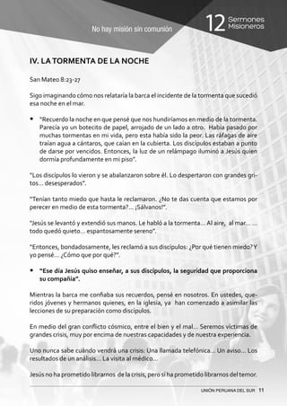 No hay misión sin comunión
Sermones
Misioneros12
UNIÓN PERUANA DEL SUR 11
IV. LATORMENTA DE LA NOCHE
San Mateo 8:23-27
	
Sigo imaginando cómo nos relataría la barca el incidente de la tormenta que sucedió
esa noche en el mar.
•	 “Recuerdo la noche en que pensé que nos hundiríamos en medio de la tormenta.
Parecía yo un botecito de papel, arrojado de un lado a otro. Había pasado por
muchas tormentas en mi vida, pero esta había sido la peor. Las ráfagas de aire
traían agua a cántaros, que caían en la cubierta. Los discípulos estaban a punto
de darse por vencidos. Entonces, la luz de un relámpago iluminó a Jesús quien
dormía profundamente en mi piso”.
“Los discípulos lo vieron y se abalanzaron sobre él. Lo despertaron con grandes gri-
tos… desesperados”.
“Tenían tanto miedo que hasta le reclamaron. ¿No te das cuenta que estamos por
perecer en medio de esta tormenta?... ¡Sálvanos!”.
“Jesús se levantó y extendió sus manos. Le habló a la tormenta… Al aire, al mar… …
todo quedó quieto… espantosamente sereno”.
“Entonces, bondadosamente, les reclamó a sus discípulos: ¿Por qué tienen miedo?Y
yo pensé… ¿Cómo que por qué?”.
•	 “Ese día Jesús quiso enseñar, a sus discípulos, la seguridad que proporciona
su compañía”.
Mientras la barca me confiaba sus recuerdos, pensé en nosotros. En ustedes, que-
ridos jóvenes y hermanos quienes, en la iglesia, ya han comenzado a asimilar las
lecciones de su preparación como discípulos.
En medio del gran conflicto cósmico, entre el bien y el mal… Seremos víctimas de
grandes crisis, muy por encima de nuestras capacidades y de nuestra experiencia.
Uno nunca sabe cuándo vendrá una crisis: Una llamada telefónica… Un aviso… Los
resultados de un análisis… La visita al médico…
Jesús no ha prometido librarnos de la crisis, pero sí ha prometido librarnos del temor.
 