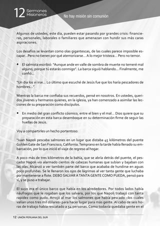 12 UNIÓN PERUANA DEL SUR
No hay misión sin comunión
Sermones
Misioneros12
Algunos de ustedes, este día, pueden estar pasando por grandes crisis: financie-
ras, personales, laborales o familiares que amenazan con hundir sus más caras
aspiraciones.
Los desafíos se levantan como olas gigantescas, de las cuales parece imposible es-
capar…Pero no tienen por qué atemorizarse… A lo mejor tristeza… Pero no temor.
•	 El salmista escribió: “Aunque ande en valle de sombra de muerte no temeré mal
alguno, porque tú estarás conmigo”. La barca siguió hablando… Finalmente, me
confió…
“Un día los vi irse… Lo último que escuché de Jesús fue que los haría pescadores de
hombres…”.
Mientras la barca me confiaba sus recuerdos, pensé en nosotros. En ustedes, queri-
dos jóvenes y hermanos quienes, en la iglesia, ya han comenzado a asimilar las lec-
ciones de su preparación como discípulos.
•	 En medio del gran conflicto cósmico, entre el bien y el mal… Dios quiere que su
preparación en esta barca desemboque en su determinación firme de seguir las
huellas de Jesús.
Voy a compartirles un hecho portentoso:
“Juan Napoli pescaba salmones en un lugar que distaba 45 kilómetros del puente
GoldenGate de San Francisco,California.Temprano en la tarde había llenado su em-
barcación, por lo que inició el viaje de regreso al hogar.
A poco más de tres kilómetros de la bahía, que se abría detrás del puente, el pes-
cador Napoli vio alarmado cientos de cabezas humanas que subían y bajaban con
las olas. Alcanzó a ver también parte del barco que acababa de hundirse en aguas
poco profundas. Se le llenaron los ojos de lágrimas al ver tanta gente que luchaba
por mantenerse a flote. DEBO SALVAR ATANTA GENTE COMO PUEDA, pensó para
sí, y se puso a trabajar.
El suyo era el único barco que había en los alrededores. Por todos lados había
náufragos que le rogaban que los salvara, por los que Napoli trabajó con tanta
rapidez como pudo. Arrojó al mar los salmones que había pescado –los cuales
valían unos tres mil dólares- para hacer lugar para más gente. Al cabo de seis ho-
ras de trabajo había rescatado a 54 personas. Como todavía quedaba gente en el
 