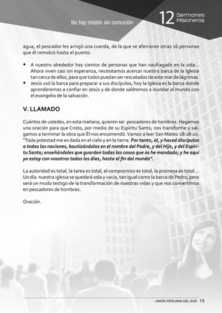 No hay misión sin comunión
Sermones
Misioneros12
UNIÓN PERUANA DEL SUR 13
agua, el pescador les arrojó una cuerda, de la que se aferraron otras 16 personas
que él remolcó hasta el puerto.
•	 A nuestro alrededor hay cientos de personas que han naufragado en la vida…
Ahora viven casi sin esperanza, necesitamos acercar nuestra barca de la Iglesia
tan cerca de ellos, para que todos puedan ser rescatados de este mar de lágrimas.
•	 Jesús usó la barca para preparar a sus discípulos, hoy la Iglesia es la barca donde
aprenderemos a confiar en Jesús y de donde saldremos a inundar al mundo con
el evangelio de la salvación.
V. LLAMADO
Cuántos de ustedes, en esta mañana, quieren ser pescadores de hombres. Hagamos
una oración para que Cristo, por medio de su Espíritu Santo, nos transforme y sal-
gamos a terminar la obra que Él nos encomendó.Vamos a leer San Mateo 28:18-20:
“Toda potestad me es dada en el cielo y en la tierra. Por tanto, id, y haced discípulos
a todas las naciones, bautizándolos en el nombre del Padre, y del Hijo, y del Espíri-
tu Santo; enseñándoles que guarden todas las cosas que os he mandado; y he aquí
yo estoy con vosotros todos los días, hasta el fin del mundo”.
La autoridad es total, la tarea es total, el compromiso es total, la promesa es total…
Un día nuestra iglesia se quedará sola y vacía, tan igual como la barca de Pedro, pero
será un mudo testigo de la transformación de nuestras vidas y que nos convertimos
en pescadores de hombres.
Oración.
 