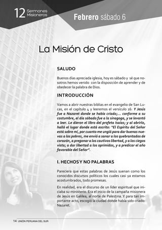 14 UNIÓN PERUANA DEL SUR
Sermones
Misioneros12 Febrero sábado 6
La Misión de Cristo
SALUDO
Buenos días apreciada iglesia, hoy es sábado y sé que no-
sotros hemos venido con la disposición de aprender y de
obedecer la palabra de Dios.
INTRODUCCIÓN
Vamos a abrir nuestras biblias en el evangelio de San Lu-
cas, en el capítulo 4 y leeremos el versículo 16: Y Jesús
fue a Nazaret donde se había criado;… conforme a su
costumbre, el día sábado fue a la sinagoga, y se levantó
a leer. Le dieron el libro del profeta Isaías; y al abrirlo,
halló el lugar donde está escrito: “El Espíritu del Señor
está sobre mí, por cuanto me ungió para dar buenas nue-
vas a los pobres, me envió a sanar a los quebrantados de
corazón, a pregonar a los cautivos libertad, y a los ciegos
vista; a dar libertad a los oprimidos, y a predicar el año
favorable del Señor”.
I. HECHOSY NO PALABRAS
Pareciera que estas palabras de Jesús suenan como los
conocidos discursos políticos los cuales casi ya estamos
acostumbrados, todo promesas.
En realidad, era el discurso de un líder espiritual que ini-
ciaba su ministerio. Era el inicio de la campaña misionera
de Jesús en Galilea, al norte de Palestina. Y para tan im-
portante acto, escogió la ciudad donde había sido criado:
Nazaret.
 