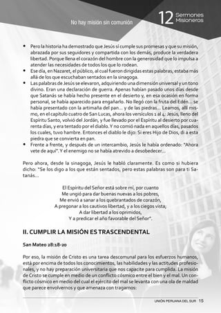 No hay misión sin comunión
Sermones
Misioneros12
UNIÓN PERUANA DEL SUR 15
•	 Pero la historia ha demostrado queJesús sí cumple sus promesas y que su misión,
abrazada por sus seguidores y compartida con los demás, produce la verdadera
libertad. Porque llena el corazón del hombre con la generosidad que lo impulsa a
atender las necesidades de todos los que lo rodean.
•	 Ese día, en Nazaret, el público, al cual fueron dirigidas estas palabras, estaba más
allá de los que escuchaban sentados en la sinagoga.
•	 Las palabras deJesús se elevaron, adquiriendo una dimensión universal y un tono
divino. Eran una declaración de guerra. Apenas habían pasado unos días desde
que Satanás se había hecho presente en el desierto y, en esa ocasión en forma
personal, se había aparecido para engañarlo. No llegó con la fruta del Edén… se
había presentado con la artimaña del pan… y de las piedras… Leamos, allí mis-
mo, en el capítulo cuatro de San Lucas, ahora los versículos 1 al 4: Jesús, lleno del
Espíritu Santo, volvió del Jordán, y fue llevado por el Espíritu al desierto por cua-
renta días, y era tentado por el diablo.Y no comió nada en aquellos días, pasados
los cuales, tuvo hambre. Entonces el diablo le dijo: Si eres Hijo de Dios, di a esta
piedra que se convierta en pan.
•	 Frente a frente, y después de un intercambio, Jesús le había ordenado: “Ahora
vete de aquí”.Y el enemigo no se había atrevido a desobedecer…
Pero ahora, desde la sinagoga, Jesús le habló claramente. Es como si hubiera
dicho: “Se los digo a los que están sentados, pero estas palabras son para ti Sa-
tanás…
El Espíritu del Señor está sobre mí, por cuanto
Me ungió para dar buenas nuevas a los pobres,
Me envió a sanar a los quebrantados de corazón,
A pregonar a los cautivos libertad, y a los ciegos vista;
A dar libertad a los oprimidos,
Y a predicar el año favorable del Señor”.
II. CUMPLIR LA MISIÓN ESTRASCENDENTAL
San Mateo 28:18-20
Por eso, la misión de Cristo es una tarea descomunal para los esfuerzos humanos,
está por encima de todos los conocimientos, las habilidades y las actitudes profesio-
nales, y no hay preparación universitaria que nos capacite para cumplida. La misión
de Cristo se cumple en medio de un conflicto cósmico entre el bien y el mal. Un con-
flicto cósmico en medio del cual el ejército del mal se levanta con una ola de maldad
que parece envolvernos y que amenaza con tragarnos:
 