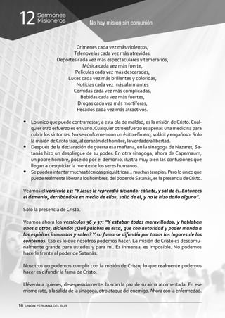 16 UNIÓN PERUANA DEL SUR
No hay misión sin comunión
Sermones
Misioneros12
Crímenes cada vez más violentos,
Telenovelas cada vez más atrevidas,
Deportes cada vez más espectaculares y temerarios,
Música cada vez más fuerte,
Películas cada vez más descaradas,
Luces cada vez más brillantes y coloridas,
Noticias cada vez más alarmantes
Comidas cada vez más complicadas,
Bebidas cada vez más fuertes,
Drogas cada vez más mortíferas,
Pecados cada vez más atractivos.
•	 Lo único que puede contrarrestar, a esta ola de maldad, es la misión deCristo.Cual-
quier otro esfuerzo es en vano.Cualquier otro esfuerzo es apenas una medicina para
cubrir los síntomas. No se conformen con un éxito efímero, volátil y engañoso. Solo
la misión deCristo trae, al corazón del hombre, la verdadera libertad.
•	 Después de la declaración de guerra esa mañana, en la sinagoga de Nazaret, Sa-
tanás hizo un despliegue de su poder. En otra sinagoga, ahora de Capernaum,
un pobre hombre, poseído por el demonio, ilustra muy bien las confusiones que
llegan a desquiciar la mente de los seres humanos.
•	 Sepuedenintentarmuchastécnicaspsiquiátricas…muchasterapias.Peroloúnicoque
puederealmenteliberaraloshombres,delpoderdeSatanás,eslapresenciadeCristo.
Veamos el versículo 35: “YJesús le reprendió diciendo: cállate, y sal de él. Entonces
el demonio, derribándole en medio de ellos, salió de él, y no le hizo daño alguno”.
Solo la presencia de Cristo.
Veamos ahora los versículos 36 y 37: “Y estaban todos maravillados, y hablaban
unos a otros, diciendo: ¿Qué palabra es esta, que con autoridad y poder manda a
los espíritus inmundos y salen? Y su fama se difundía por todos los lugares de los
contornos. Eso es lo que nosotros podemos hacer. La misión de Cristo es descomu-
nalmente grande para ustedes y para mí. Es inmensa, es imposible. No podemos
hacerle frente al poder de Satanás.
Nosotros no podemos cumplir con la misión de Cristo, lo que realmente podemos
hacer es difundir la fama de Cristo.
Llévenlo a quienes, desesperadamente, buscan la paz de su alma atormentada. En ese
mismorato,alasalidadelasinagoga,otroataquedelenemigo.Ahoraconlaenfermedad.
 