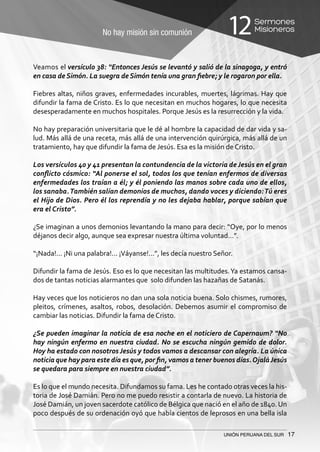 No hay misión sin comunión
Sermones
Misioneros12
UNIÓN PERUANA DEL SUR 17
Veamos el versículo 38: “Entonces Jesús se levantó y salió de la sinagoga, y entró
en casa de Simón. La suegra de Simón tenía una gran fiebre; y le rogaron por ella.
Fiebres altas, niños graves, enfermedades incurables, muertes, lágrimas. Hay que
difundir la fama de Cristo. Es lo que necesitan en muchos hogares, lo que necesita
desesperadamente en muchos hospitales. Porque Jesús es la resurrección y la vida.
No hay preparación universitaria que le dé al hombre la capacidad de dar vida y sa-
lud. Más allá de una receta, más allá de una intervención quirúrgica, más allá de un
tratamiento, hay que difundir la fama de Jesús. Esa es la misión de Cristo.
Los versículos 40 y 41 presentan la contundencia de la victoria deJesús en el gran
conflicto cósmico: “Al ponerse el sol, todos los que tenían enfermos de diversas
enfermedades los traían a él; y él poniendo las manos sobre cada uno de ellos,
los sanaba.También salían demonios de muchos, dando voces y diciendo:Tú eres
el Hijo de Dios. Pero él los reprendía y no les dejaba hablar, porque sabían que
era el Cristo”.
¿Se imaginan a unos demonios levantando la mano para decir: “Oye, por lo menos
déjanos decir algo, aunque sea expresar nuestra última voluntad…”.
“¡Nada!... ¡Ni una palabra!... ¡Váyanse!...”, les decía nuestro Señor.
Difundir la fama de Jesús. Eso es lo que necesitan las multitudes.Ya estamos cansa-
dos de tantas noticias alarmantes que solo difunden las hazañas de Satanás.
Hay veces que los noticieros no dan una sola noticia buena. Solo chismes, rumores,
pleitos, crímenes, asaltos, robos, desolación. Debemos asumir el compromiso de
cambiar las noticias. Difundir la fama de Cristo.
¿Se pueden imaginar la noticia de esa noche en el noticiero de Capernaum? “No
hay ningún enfermo en nuestra ciudad. No se escucha ningún gemido de dolor.
Hoy ha estado con nosotros Jesús y todos vamos a descansar con alegría. La única
noticia que hay para este día es que, por fin, vamos a tener buenos días.OjaláJesús
se quedara para siempre en nuestra ciudad”.
Es lo que el mundo necesita. Difundamos su fama. Les he contado otras veces la his-
toria de José Damián. Pero no me puedo resistir a contarla de nuevo. La historia de
José Damián, un joven sacerdote católico de Bélgica que nació en el año de 1840. Un
poco después de su ordenación oyó que había cientos de leprosos en una bella isla
 