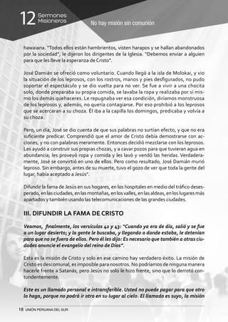 18 UNIÓN PERUANA DEL SUR
No hay misión sin comunión
Sermones
Misioneros12
hawaiana. “Todos ellos están hambrientos, visten harapos y se hallan abandonados
por la sociedad”, le dijeron los dirigentes de la Iglesia. “Debemos enviar a alguien
para que les lleve la esperanza de Cristo”.
José Damián se ofreció como voluntario. Cuando llegó a la isla de Molokai, y vio
la situación de los leprosos, con los rostros, manos y pies desfigurados, no pudo
soportar el espectáculo y se dio vuelta para no ver. Se fue a vivir a una chocita
solo, donde preparaba su propia comida, se lavaba la ropa y realizaba por sí mis-
mo los demás quehaceres. Le repugnaba ver esa condición, diríamos monstruosa
de los leprosos y, además, no quería contagiarse. Por eso prohibió a los leprosos
que se acercaran a su choza. Él iba a la capilla los domingos, predicaba y volvía a
su choza.
Pero, un día, José se dio cuenta de que sus palabras no surtían efecto, y que no era
suficiente predicar. Comprendió que el amor de Cristo debía demostrarse con ac-
ciones, y no con palabras meramente. Entonces decidió mezclarse con los leprosos.
Les ayudó a construir sus propias chozas, y a cavar pozos para que tuvieran agua en
abundancia; les proveyó ropa y comida y les lavó y vendó las heridas. Verdadera-
mente, José se convirtió en uno de ellos. Pero como resultado, José Damián murió
leproso. Sin embargo, antes de su muerte, tuvo el gozo de ver que toda la gente del
lugar, había aceptado a Jesús”.
Difundir la fama de Jesús en sus hogares, en los hospitales en medio del tráfico deses-
perado,enlasciudades,enlasmontañas,enlosvalles,enlasaldeas,enloslugaresmás
apartados y también usando las telecomunicaciones de las grandes ciudades.
III. DIFUNDIR LA FAMA DE CRISTO
Veamos, finalmente, los versículos 42 y 43: “Cuando ya era de día, salió y se fue
a un lugar desierto; y la gente le buscaba, y llegando a donde estaba, le detenían
para que no se fuera de ellos. Pero él les dijo: Es necesario que también a otras ciu-
dades anuncie el evangelio del reino de Dios”.
Esta es la misión de Cristo y solo en ese camino hay verdadero éxito. La misión de
Cristo es descomunal, es imposible para nosotros. No podríamos de ninguna manera
hacerle frente a Satanás, pero Jesús no solo le hizo frente, sino que lo derrotó con-
tundentemente.
Este es un llamado personal e intransferible. Usted no puede pagar para que otro
lo haga, porque no podrá ir otro en su lugar al cielo. El llamado es suyo, la misión
 