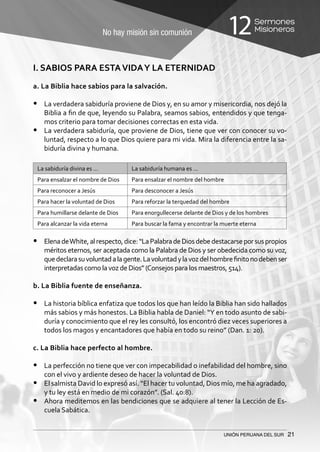 No hay misión sin comunión
Sermones
Misioneros12
UNIÓN PERUANA DEL SUR 21
I. SABIOS PARA ESTAVIDAY LA ETERNIDAD
a. La Biblia hace sabios para la salvación.
•	 La verdadera sabiduría proviene de Dios y, en su amor y misericordia, nos dejó la
Biblia a fin de que, leyendo su Palabra, seamos sabios, entendidos y que tenga-
mos criterio para tomar decisiones correctas en esta vida.
•	 La verdadera sabiduría, que proviene de Dios, tiene que ver con conocer su vo-
luntad, respecto a lo que Dios quiere para mi vida. Mira la diferencia entre la sa-
biduría divina y humana.
La sabiduría divina es … La sabiduría humana es …
Para ensalzar el nombre de Dios Para ensalzar el nombre del hombre
Para reconocer a Jesús Para desconocer a Jesús
Para hacer la voluntad de Dios Para reforzar la terquedad del hombre
Para humillarse delante de Dios Para enorgullecerse delante de Dios y de los hombres
Para alcanzar la vida eterna Para buscar la fama y encontrar la muerte eterna
•	 ElenadeWhite,alrespecto,dice:“LaPalabradeDiosdebedestacarseporsuspropios
méritos eternos, ser aceptada como la Palabra de Dios y ser obedecida como su voz,
quedeclarasuvoluntadalagente.Lavoluntadylavozdelhombrefinitonodebenser
interpretadas como la voz de Dios” (Consejos para los maestros, 514).
b. La Biblia fuente de enseñanza.
•	 La historia bíblica enfatiza que todos los que han leído la Biblia han sido hallados
más sabios y más honestos. La Biblia habla de Daniel: “Y en todo asunto de sabi-
duría y conocimiento que el rey les consultó, los encontró diez veces superiores a
todos los magos y encantadores que había en todo su reino” (Dan. 1: 20).
c. La Biblia hace perfecto al hombre.
•	 La perfección no tiene que ver con impecabilidad o inefabilidad del hombre, sino
con el vivo y ardiente deseo de hacer la voluntad de Dios.
•	 El salmista David lo expresó así. “El hacer tu voluntad, Dios mío, me ha agradado,
y tu ley está en medio de mi corazón”. (Sal. 40:8).
•	 Ahora meditemos en las bendiciones que se adquiere al tener la Lección de Es-
cuela Sabática.
 