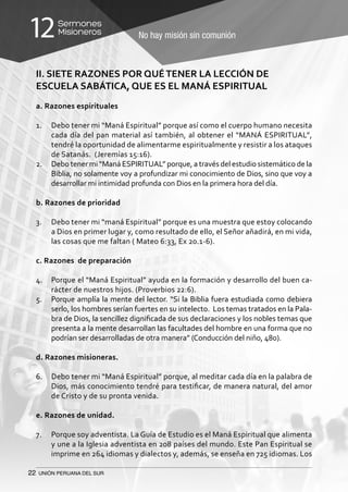 22 UNIÓN PERUANA DEL SUR
No hay misión sin comunión
Sermones
Misioneros12
II. SIETE RAZONES POR QUÉTENER LA LECCIÓN DE
ESCUELA SABÁTICA, QUE ES EL MANÁ ESPIRITUAL
a. Razones espirituales
1.	 Debo tener mi “Maná Espiritual” porque así como el cuerpo humano necesita
cada día del pan material así también, al obtener el “MANÁ ESPIRITUAL”,
tendré la oportunidad de alimentarme espiritualmente y resistir a los ataques
de Satanás. (Jeremías 15:16).
2.	 Debo tener mi “Maná ESPIRITUAL” porque, a través del estudio sistemático de la
Biblia, no solamente voy a profundizar mi conocimiento de Dios, sino que voy a
desarrollar mi intimidad profunda con Dios en la primera hora del día.
b. Razones de prioridad
3.	 Debo tener mi “maná Espiritual” porque es una muestra que estoy colocando
a Dios en primer lugar y, como resultado de ello, el Señor añadirá, en mi vida,
las cosas que me faltan ( Mateo 6:33, Ex 20.1-6).
c. Razones de preparación
4.	 Porque el “Maná Espiritual” ayuda en la formación y desarrollo del buen ca-
rácter de nuestros hijos. (Proverbios 22:6).
5.	 Porque amplía la mente del lector. “Si la Biblia fuera estudiada como debiera
serlo, los hombres serían fuertes en su intelecto. Los temas tratados en la Pala-
bra de Dios, la sencillez dignificada de sus declaraciones y los nobles temas que
presenta a la mente desarrollan las facultades del hombre en una forma que no
podrían ser desarrolladas de otra manera” (Conducción del niño, 480).
d. Razones misioneras.
6.	 Debo tener mi “Maná Espiritual” porque, al meditar cada día en la palabra de
Dios, más conocimiento tendré para testificar, de manera natural, del amor
de Cristo y de su pronta venida.
e. Razones de unidad.
7.	 Porque soy adventista. La Guía de Estudio es el Maná Espiritual que alimenta
y une a la Iglesia adventista en 208 países del mundo. Este Pan Espiritual se
imprime en 264 idiomas y dialectos y, además, se enseña en 725 idiomas. Los
 