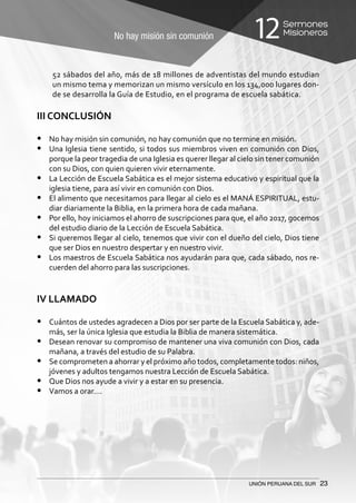 No hay misión sin comunión
Sermones
Misioneros12
UNIÓN PERUANA DEL SUR 23
52 sábados del año, más de 18 millones de adventistas del mundo estudian
un mismo tema y memorizan un mismo versículo en los 134,000 lugares don-
de se desarrolla la Guía de Estudio, en el programa de escuela sabática.
III CONCLUSIÓN
•	 No hay misión sin comunión, no hay comunión que no termine en misión.
•	 Una Iglesia tiene sentido, si todos sus miembros viven en comunión con Dios,
porque la peor tragedia de una Iglesia es querer llegar al cielo sin tener comunión
con su Dios, con quien quieren vivir eternamente.
•	 La Lección de Escuela Sabática es el mejor sistema educativo y espiritual que la
iglesia tiene, para así vivir en comunión con Dios.
•	 El alimento que necesitamos para llegar al cielo es el MANÁ ESPIRITUAL, estu-
diar diariamente la Biblia, en la primera hora de cada mañana.
•	 Por ello, hoy iniciamos el ahorro de suscripciones para que, el año 2017, gocemos
del estudio diario de la Lección de Escuela Sabática.
•	 Si queremos llegar al cielo, tenemos que vivir con el dueño del cielo, Dios tiene
que ser Dios en nuestro despertar y en nuestro vivir.
•	 Los maestros de Escuela Sabática nos ayudarán para que, cada sábado, nos re-
cuerden del ahorro para las suscripciones.
IV LLAMADO
•	 Cuántos de ustedes agradecen a Dios por ser parte de la Escuela Sabática y, ade-
más, ser la única Iglesia que estudia la Biblia de manera sistemática.
•	 Desean renovar su compromiso de mantener una viva comunión con Dios, cada
mañana, a través del estudio de su Palabra.
•	 Se comprometen a ahorrar y el próximo año todos, completamente todos: niños,
jóvenes y adultos tengamos nuestra Lección de Escuela Sabática.
•	 Que Dios nos ayude a vivir y a estar en su presencia.
•	 Vamos a orar….
 