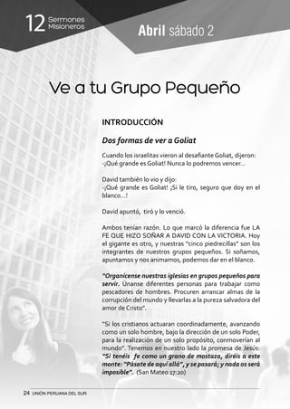 24 UNIÓN PERUANA DEL SUR
Sermones
Misioneros12 Abril sábado 2
Ve a tu Grupo Pequeño
INTRODUCCIÓN
Dos formas de ver a Goliat
Cuando los israelitas vieron al desafiante Goliat, dijeron:
-¡Qué grande es Goliat! Nunca lo podremos vencer…
David también lo vio y dijo:
-¡Qué grande es Goliat! ¡Si le tiro, seguro que doy en el
blanco…!
David apuntó, tiró y lo venció.
Ambos tenían razón. Lo que marcó la diferencia fue LA
FE QUE HIZO SOÑAR A DAVID CON LA VICTORIA. Hoy
el gigante es otro, y nuestras “cinco piedrecillas” son los
integrantes de nuestros grupos pequeños. Si soñamos,
apuntamos y nos animamos, podemos dar en el blanco.
“Organícense nuestras iglesias en grupos pequeños para
servir. Únanse diferentes personas para trabajar como
pescadores de hombres. Procuren arrancar almas de la
corrupción del mundo y llevarlas a la pureza salvadora del
amor de Cristo”.
“Si los cristianos actuaran coordinadamente, avanzando
como un solo hombre, bajo la dirección de un solo Poder,
para la realización de un solo propósito, conmoverían al
mundo”. Tenemos en nuestro lado la promesa de Jesús:
“Si tenéis fe como un grano de mostaza, diréis a este
monte: “Pásate de aquí allá”, y se pasará; y nada os será
imposible”. (San Mateo 17:20)
 