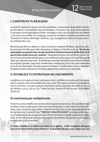 No hay misión sin comunión
Sermones
Misioneros12
UNIÓN PERUANA DEL SUR 25
I. CONSTRUYETU REALIDAD
Cuando Él organizó su grupo, de doce apóstoles, no estuvieron disponibles el teólo-
go Nicodemo, ni el senador José de Arimatea, ni el joven rico, Jesús llevó adelante
su proyecto con los pescadores Pedro, Santiago y Juan; con el publicano Leví Mateo
y con otros como ellos. Sin embargo, aunque la sociedad consideró que ellos eran
“hombres sin letras y del vulgo” (Hechos 4:13), evangelizaron todo el mundo conoci-
do. (Colosenses 1:23)
Recuerda que Dios no detiene su obra. Cuando es necesario Él llama, capacita y usa a
las personas humildes que están dispuestas a trabajar (1 Corintios 1:26-29) “No son las
capacidadesqueposeéishoyolasquetendréisenlofuturolasqueosdaránéxito.Eslo
que el Señor puede hacer por vosotros”. Necesitamos tener una confianza mucho me-
norenloqueelhombrepuedehaceryunaconfianzamuchomayorenloqueDiospuede
hacer por cada alma que cree”. Él anhela que extendáis hacia Él la mano de la fe.Anhela
que esperéis grandes cosas de él. Anhela daros inteligencia, así en las cosas materiales
como en las espirituales. Él puede aguzar el intelecto. Puede impartir tacto y habilidad.
Emplead vuestros talentos en el trabajo; pedid a Dios sabiduría y os será dada.
II. ESTABLECETU ESTRATEGIA DE CRECIMIENTO
La Iglesia es un organismo que nació para crecer. La Biblia nos revela que Dios quiere
salvar a tantos como sea posible (San Juan 3:16). Él lo logra mediante la evangeliza-
ción (1 Corintios 1:21) que conduce al bautismo de los creyentes (San Marcos 16:15-
16; Hechos 2:37-41, 46-47; 6:7) “Todos los días, hasta el fin del mundo” (San Mateo
28:18-20).
El crecimiento por multiplicación
Tomemos como metáfora la manera cómo la gente se reproduce. De acuerdo al rela-
to bíblico, Dios no dijo que la vida sería transmitida por un solo matrimonio bien do-
tado; o por unos pocos agraciados.Cada ser humano nace con la capacidad potencial
de reproducirse. Cuando Él dijo “CRECEDY MULTIPLICAOS” se estaba refiriendo a
una multiplicación por progresión geométrica que tiene un poder explosivo inconte-
nible. Es tan eficaz que todas las calamidades, las pestes y las guerras no consiguie-
ron extinguir a la humanidad.
El Señor estableció el mismo principio en la Iglesia. “Cada verdadero discípulo
nace en el reino de Dios como misionero. El que bebe del agua viva, llega a ser una
 